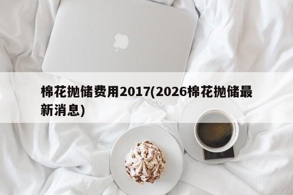 棉花抛储费用2017(2026棉花抛储最新消息)