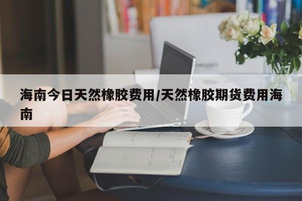 海南今日天然橡胶费用/天然橡胶期货费用海南