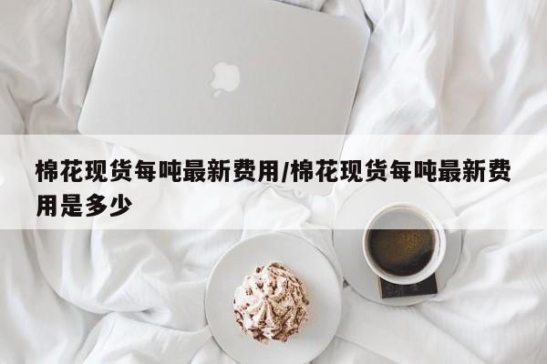 棉花现货每吨最新费用/棉花现货每吨最新费用是多少