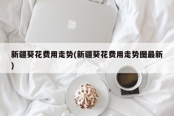 新疆葵花费用走势(新疆葵花费用走势图最新)