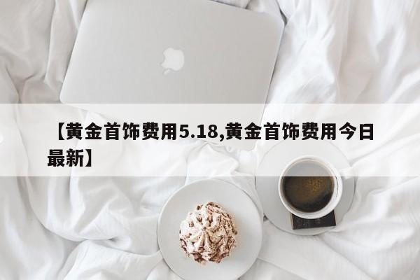 【黄金首饰费用5.18,黄金首饰费用今日最新】