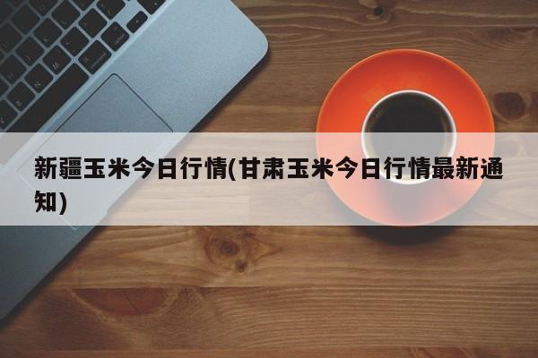 新疆玉米今日行情(甘肃玉米今日行情最新通知)