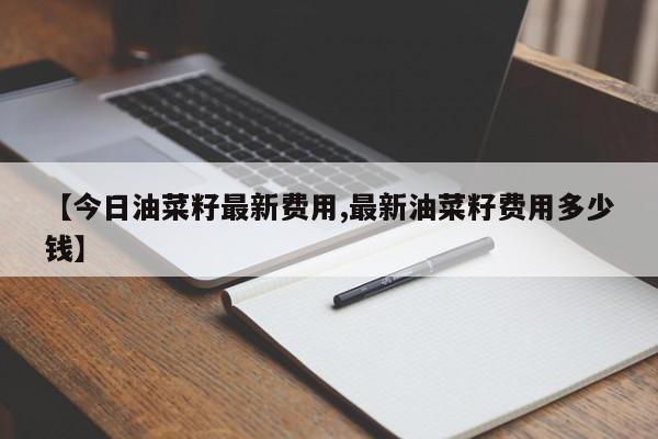 【今日油菜籽最新费用,最新油菜籽费用多少钱】