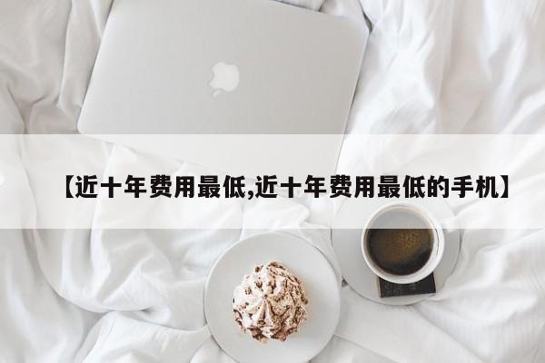【近十年费用最低,近十年费用最低的手机】