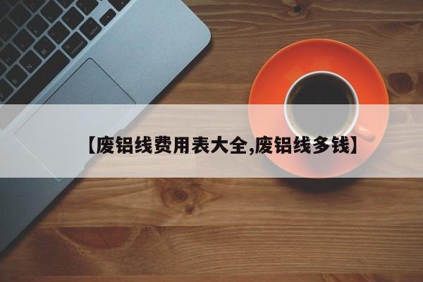 【废铝线费用表大全,废铝线多钱】