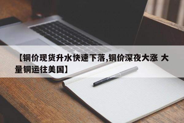 【铜价现货升水快速下落,铜价深夜大涨 大量铜运往美国】