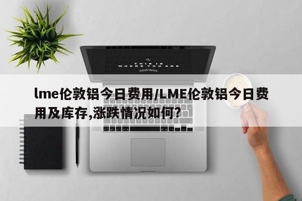 lme伦敦铝今日费用/LME伦敦铝今日费用及库存,涨跌情况如何?