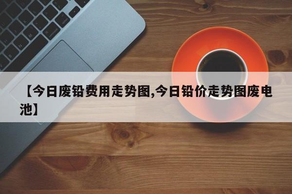 【今日废铅费用走势图,今日铅价走势图废电池】