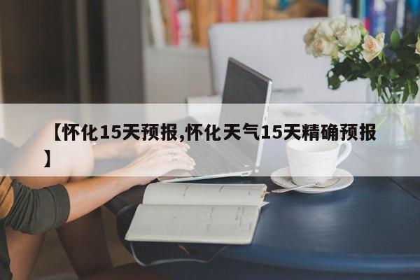 【怀化15天预报,怀化天气15天精确预报】
