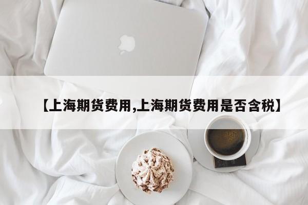 【上海期货费用,上海期货费用是否含税】