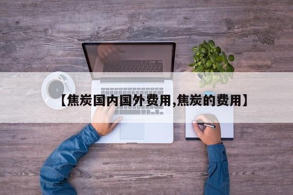 【焦炭国内国外费用,焦炭的费用】