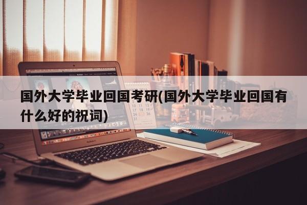 国外大学毕业回国考研(国外大学毕业回国有什么好的祝词)