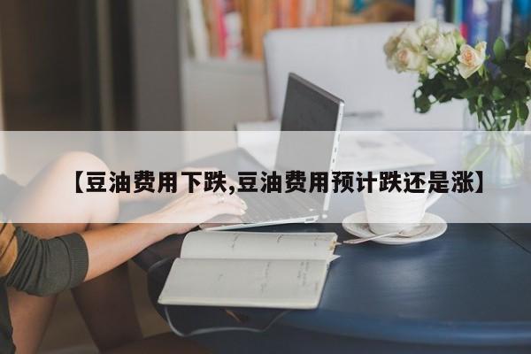 【豆油费用下跌,豆油费用预计跌还是涨】