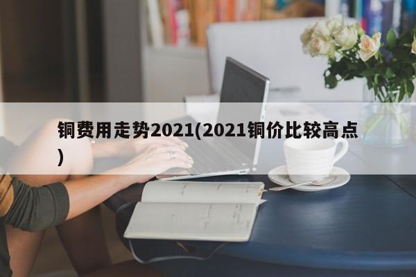 铜费用走势2021(2021铜价比较高点)