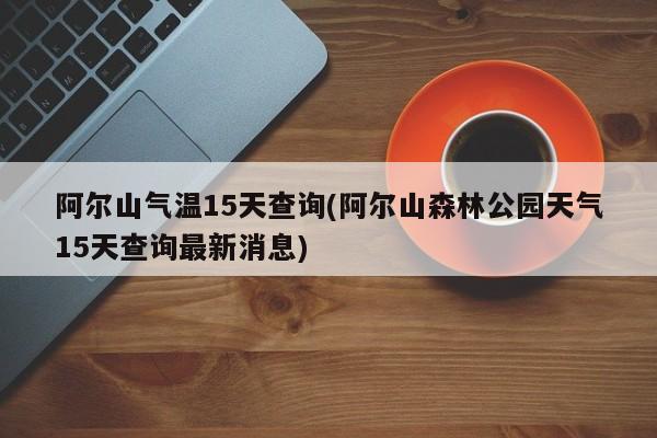阿尔山气温15天查询(阿尔山森林公园天气15天查询最新消息)