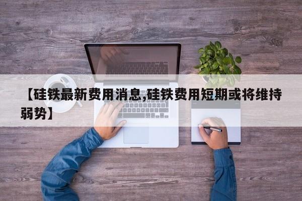 【硅铁最新费用消息,硅铁费用短期或将维持弱势】