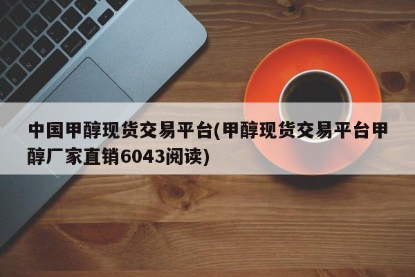 中国甲醇现货交易平台(甲醇现货交易平台甲醇厂家直销6043阅读)