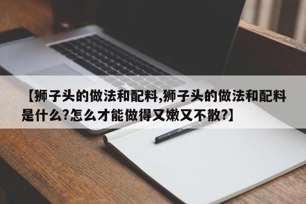 【狮子头的做法和配料,狮子头的做法和配料是什么?怎么才能做得又嫩又不散?】