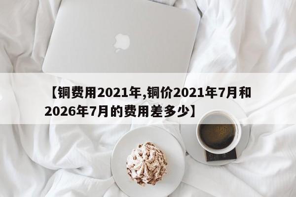 【铜费用2021年,铜价2021年7月和2026年7月的费用差多少】
