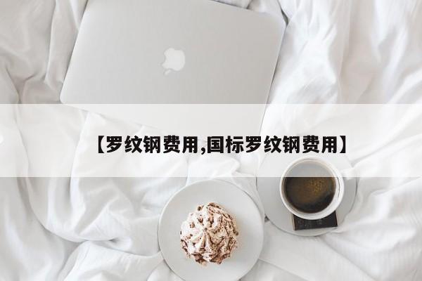 【罗纹钢费用,国标罗纹钢费用】