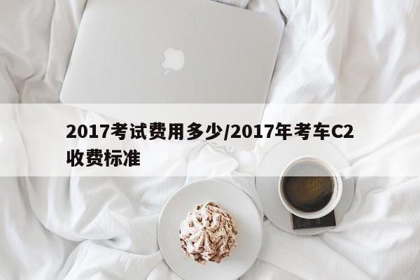 2017考试费用多少/2017年考车C2收费标准