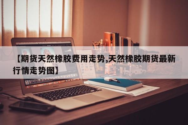 【期货天然橡胶费用走势,天然橡胶期货最新行情走势图】