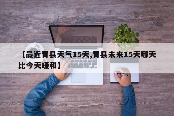 【最近青县天气15天,青县未来15天哪天比今天暖和】