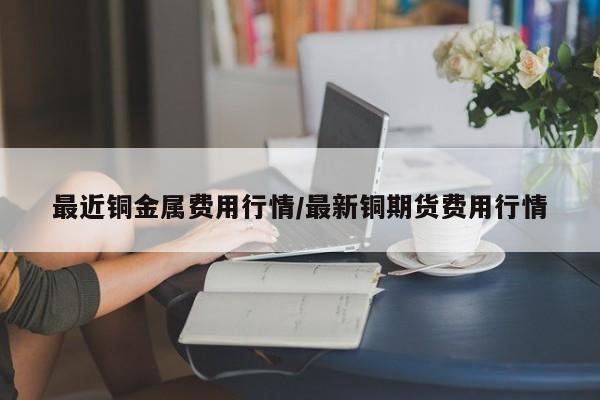 最近铜金属费用行情/最新铜期货费用行情