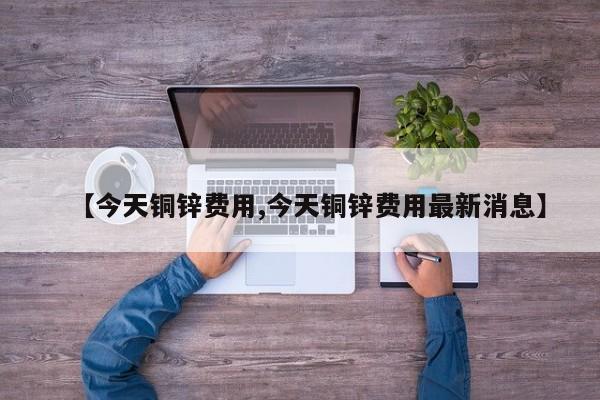 【今天铜锌费用,今天铜锌费用最新消息】