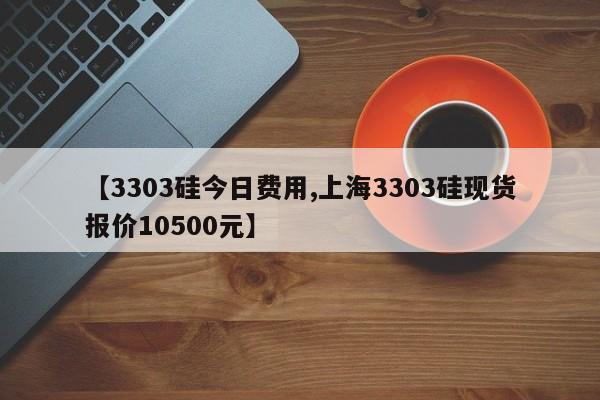 【3303硅今日费用,上海3303硅现货报价10500元】