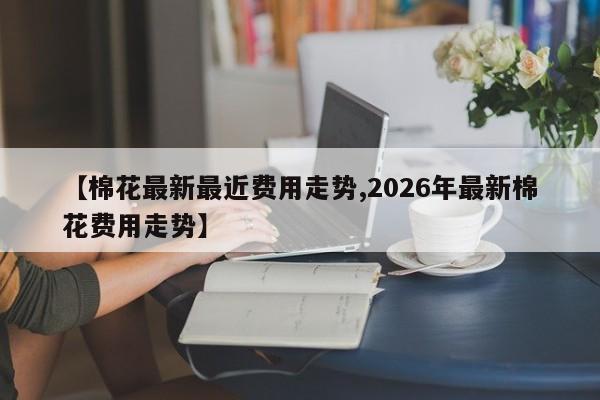 【棉花最新最近费用走势,2026年最新棉花费用走势】
