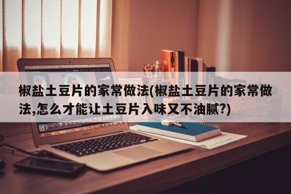 椒盐土豆片的家常做法(椒盐土豆片的家常做法,怎么才能让土豆片入味又不油腻?)