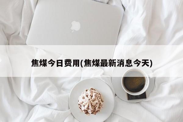 焦煤今日费用(焦煤最新消息今天)