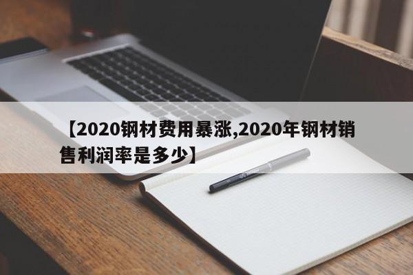 【2020钢材费用暴涨,2020年钢材销售利润率是多少】