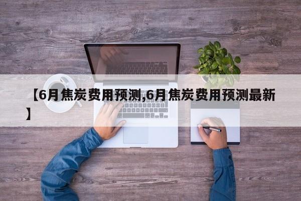 【6月焦炭费用预测,6月焦炭费用预测最新】