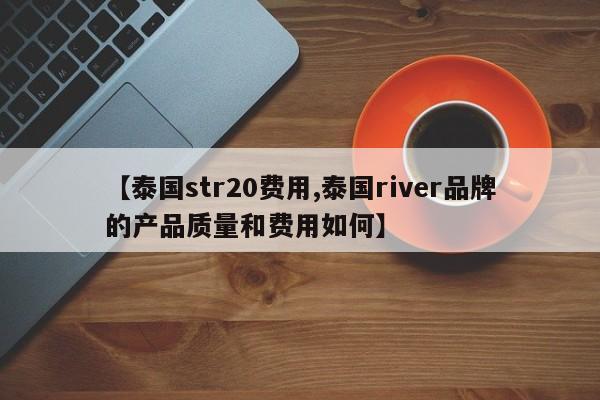 【泰国str20费用,泰国river品牌的产品质量和费用如何】