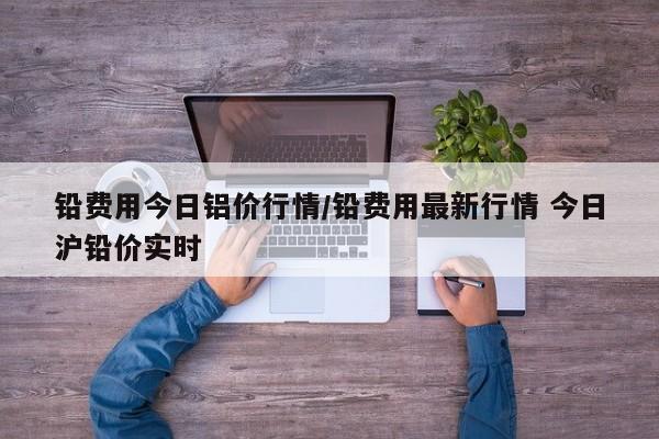 铅费用今日铝价行情/铅费用最新行情 今日沪铅价实时