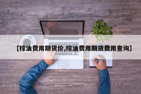 【棕油费用期货价,棕油费用期货费用查询】