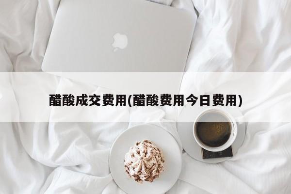 醋酸成交费用(醋酸费用今日费用)