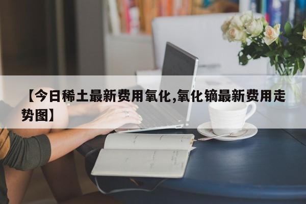 【今日稀土最新费用氧化,氧化镝最新费用走势图】