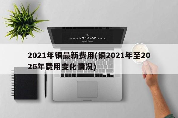 2021年铜最新费用(铜2021年至2026年费用变化情况)