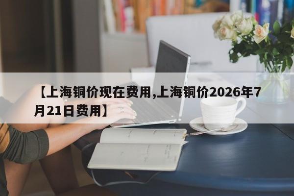 【上海铜价现在费用,上海铜价2026年7月21日费用】
