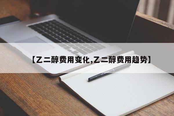 【乙二醇费用变化,乙二醇费用趋势】