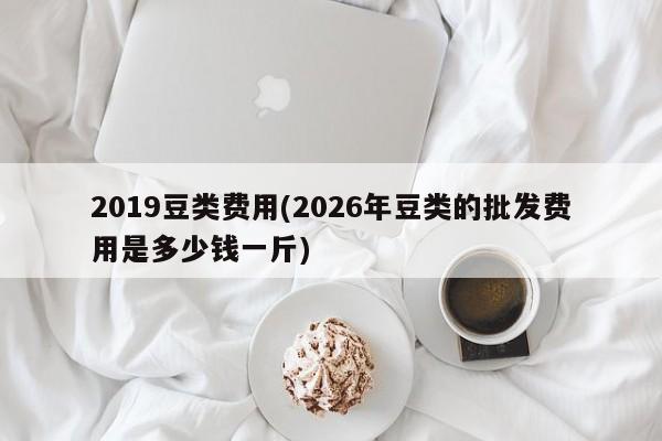 2019豆类费用(2026年豆类的批发费用是多少钱一斤)