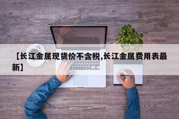 【长江金属现货价不含税,长江金属费用表最新】