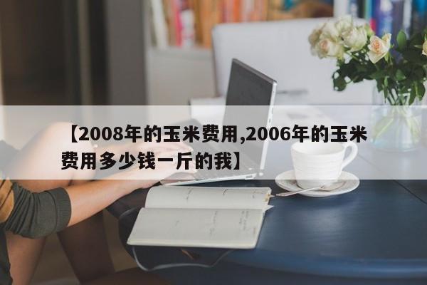 【2008年的玉米费用,2006年的玉米费用多少钱一斤的我】