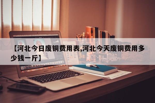 【河北今日废铜费用表,河北今天废铜费用多少钱一斤】