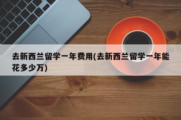 去新西兰留学一年费用(去新西兰留学一年能花多少万)