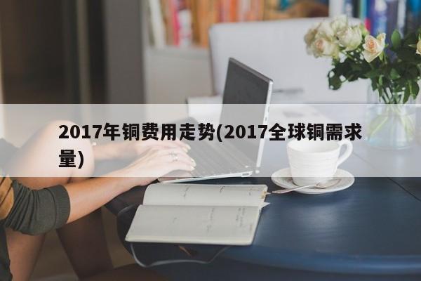 2017年铜费用走势(2017全球铜需求量)