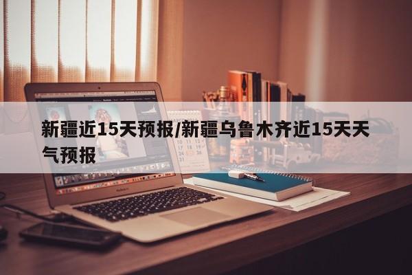 新疆近15天预报/新疆乌鲁木齐近15天天气预报